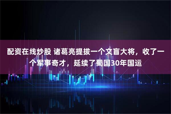 配资在线炒股 诸葛亮提拔一个文盲大将，收了一个军事奇才，延续了蜀国30年国运