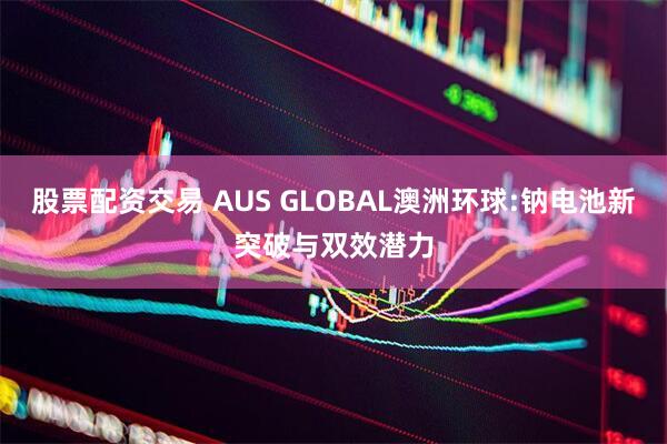 股票配资交易 AUS GLOBAL澳洲环球:钠电池新突破与双效潜力