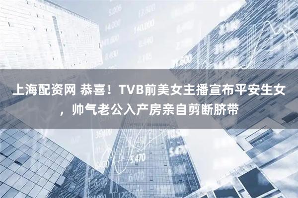 上海配资网 恭喜！TVB前美女主播宣布平安生女，帅气老公入产房亲自剪断脐带