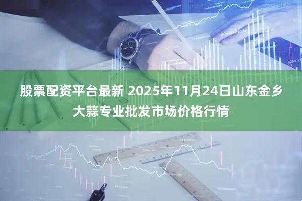 股票配资平台最新 2025年11月24日山东金乡大蒜专业批发市场价格行情
