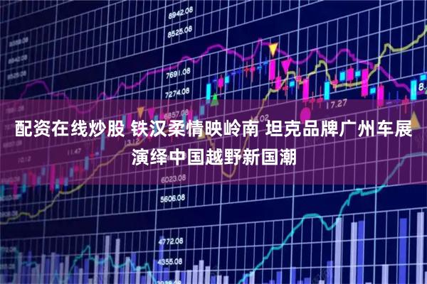 配资在线炒股 铁汉柔情映岭南 坦克品牌广州车展演绎中国越野新国潮