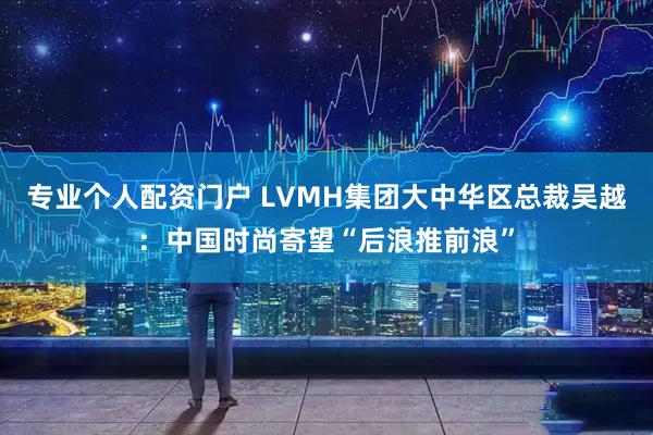 专业个人配资门户 LVMH集团大中华区总裁吴越：中国时尚寄望“后浪推前浪”